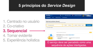 1. Centrado no usuário
2. Co-criativo
3. Sequencial
4. Tornar evidente
5. Experiência holística O serviço deve ser percebido como uma
sequência de ações interligadas.
5 princípios do Service Design
 