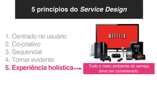 1. Centrado no usuário
2. Co-criativo
3. Sequencial
4. Tornar evidente
5. Experiência holística Todo o meio ambiente do serviço
deve ser considerado.
5 princípios do Service Design
 