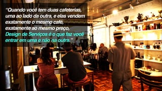 “Quando você tem duas cafeterias,
uma ao lado da outra, e elas vendem
exatamente o mesmo café,
exatamente ao mesmo preço,
Design de Serviços é o que faz você
entrar em uma e não na outra.”
 