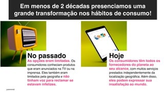 Em menos de 2 décadas presenciamos uma
grande transformação nos hábitos de consumo!
No passado
As opções eram limitadas. Os
consumidores conheciam produtos
que eram anunciados na TV ou na
imprensa. Eles também eram
limitados pela geografia e não
tinham voz para reclamar se
estavam infelizes.
Hoje
Os consumidores têm todos os
fornecedores do planeta ao
seu alcance, com muitos serviços
prestados independentemente da
localização geográfica. Além disso,
eles podem expressar sua
insatisfação ao mundo.
justinmind
 