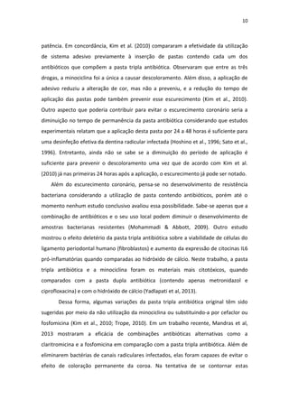 10
patência. Em concordância, Kim et al. (2010) compararam a efetividade da utilização
de sistema adesivo previamente à inserção de pastas contendo cada um dos
antibióticos que compõem a pasta tripla antibiótica. Observaram que entre as três
drogas, a minociclina foi a única a causar descoloramento. Além disso, a aplicação de
adesivo reduziu a alteração de cor, mas não a preveniu, e a redução do tempo de
aplicação das pastas pode também prevenir esse escurecimento (Kim et al., 2010).
Outro aspecto que poderia contribuir para evitar o escurecimento coronário seria a
diminuição no tempo de permanência da pasta antibiótica considerando que estudos
experimentais relatam que a aplicação desta pasta por 24 a 48 horas é suficiente para
uma desinfeção efetiva da dentina radicular infectada (Hoshino et al., 1996; Sato et al.,
1996). Entretanto, ainda não se sabe se a diminuição do período de aplicação é
suficiente para prevenir o descoloramento uma vez que de acordo com Kim et al.
(2010) já nas primeiras 24 horas após a aplicação, o escurecimento já pode ser notado.
Além do escurecimento coronário, pensa-se no desenvolvimento de resistência
bacteriana considerando a utilização de pasta contendo antibióticos, porém até o
momento nenhum estudo conclusivo avaliou essa possibilidade. Sabe-se apenas que a
combinação de antibióticos e o seu uso local podem diminuir o desenvolvimento de
amostras bacterianas resistentes (Mohammadi & Abbott, 2009). Outro estudo
mostrou o efeito deletério da pasta tripla antibiótica sobre a viabilidade de células do
ligamento periodontal humano (fibroblastos) e aumento da expressão de citocinas IL6
pró-inflamatórias quando comparadas ao hidróxido de cálcio. Neste trabalho, a pasta
tripla antibiótica e a minociclina foram os materiais mais citotóxicos, quando
comparados com a pasta dupla antibiótica (contendo apenas metronidazol e
ciprofloxacina) e com o hidróxido de cálcio (Yadlapati et al, 2013).
Dessa forma, algumas variações da pasta tripla antibiótica original têm sido
sugeridas por meio da não utilização da minociclina ou substituindo-a por cefaclor ou
fosfomicina (Kim et al., 2010; Trope, 2010). Em um trabalho recente, Mandras et al,
2013 mostraram a eficácia de combinações antibióticas alternativas como a
claritromicina e a fosfomicina em comparação com a pasta tripla antibiótica. Além de
eliminarem bactérias de canais radiculares infectados, elas foram capazes de evitar o
efeito de coloração permanente da coroa. Na tentativa de se contornar estas
 