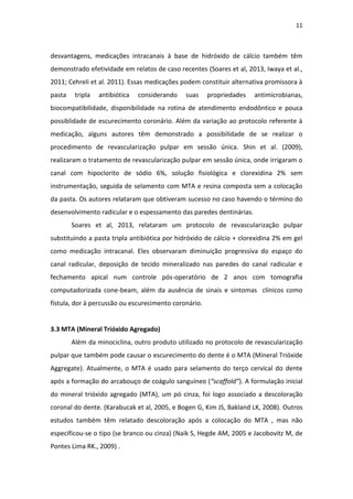 11
desvantagens, medicações intracanais à base de hidróxido de cálcio também têm
demonstrado efetividade em relatos de caso recentes (Soares et al, 2013, Iwaya et al.,
2011; Cehreli et al. 2011). Essas medicações podem constituir alternativa promissora à
pasta tripla antibiótica considerando suas propriedades antimicrobianas,
biocompatibilidade, disponibilidade na rotina de atendimento endodôntico e pouca
possiblidade de escurecimento coronário. Além da variação ao protocolo referente à
medicação, alguns autores têm demonstrado a possibilidade de se realizar o
procedimento de revascularização pulpar em sessão única. Shin et al. (2009),
realizaram o tratamento de revascularização pulpar em sessão única, onde irrigaram o
canal com hipoclorito de sódio 6%, solução fisiológica e clorexidina 2% sem
instrumentação, seguida de selamento com MTA e resina composta sem a colocação
da pasta. Os autores relataram que obtiveram sucesso no caso havendo o término do
desenvolvimento radicular e o espessamento das paredes dentinárias.
Soares et al, 2013, relataram um protocolo de revascularização pulpar
substituindo a pasta tripla antibiótica por hidróxido de cálcio + clorexidina 2% em gel
como medicação intracanal. Eles observaram diminuição progressiva do espaço do
canal radicular, deposição de tecido mineralizado nas paredes do canal radicular e
fechamento apical num controle pós-operatório de 2 anos com tomografia
computadorizada cone-beam, além da ausência de sinais e sintomas clínicos como
fístula, dor à percussão ou escurecimento coronário.
3.3 MTA (Mineral Trióxido Agregado)
Além da minociclina, outro produto utilizado no protocolo de revascularização
pulpar que também pode causar o escurecimento do dente é o MTA (Mineral Trióxide
Aggregate). Atualmente, o MTA é usado para selamento do terço cervical do dente
após a formação do arcabouço de coágulo sanguíneo (“scaffold”). A formulação inicial
do mineral trióxido agregado (MTA), um pó cinza, foi logo associado a descoloração
coronal do dente. (Karabucak et al, 2005, e Bogen G, Kim JS, Bakland LK, 2008). Outros
estudos também têm relatado descoloração após a colocação do MTA , mas não
especificou-se o tipo (se branco ou cinza) (Naik S, Hegde AM, 2005 e Jacobovitz M, de
Pontes Lima RK., 2009) .
 