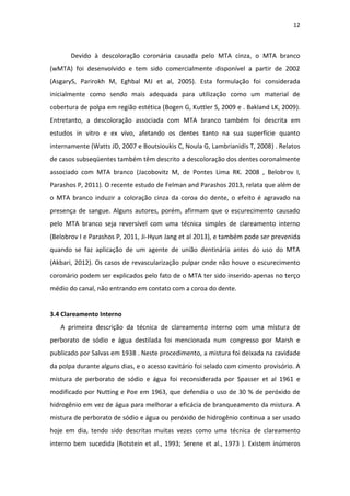 12
Devido à descoloração coronária causada pelo MTA cinza, o MTA branco
(wMTA) foi desenvolvido e tem sido comercialmente disponível a partir de 2002
(AsgaryS, Parirokh M, Eghbal MJ et al, 2005). Esta formulação foi considerada
inicialmente como sendo mais adequada para utilização como um material de
cobertura de polpa em região estética (Bogen G, Kuttler S, 2009 e . Bakland LK, 2009).
Entretanto, a descoloração associada com MTA branco também foi descrita em
estudos in vitro e ex vivo, afetando os dentes tanto na sua superfície quanto
internamente (Watts JD, 2007 e Boutsioukis C, Noula G, Lambrianidis T, 2008) . Relatos
de casos subseqüentes também têm descrito a descoloração dos dentes coronalmente
associado com MTA branco (Jacobovitz M, de Pontes Lima RK. 2008 , Belobrov I,
Parashos P, 2011). O recente estudo de Felman and Parashos 2013, relata que além de
o MTA branco induzir a coloração cinza da coroa do dente, o efeito é agravado na
presença de sangue. Alguns autores, porém, afirmam que o escurecimento causado
pelo MTA branco seja reversível com uma técnica simples de clareamento interno
(Belobrov I e Parashos P, 2011, Ji-Hyun Jang et al 2013), e também pode ser prevenida
quando se faz aplicação de um agente de união dentinária antes do uso do MTA
(Akbari, 2012). Os casos de revascularização pulpar onde não houve o escurecimento
coronário podem ser explicados pelo fato de o MTA ter sido inserido apenas no terço
médio do canal, não entrando em contato com a coroa do dente.
3.4 Clareamento Interno
A primeira descrição da técnica de clareamento interno com uma mistura de
perborato de sódio e água destilada foi mencionada num congresso por Marsh e
publicado por Salvas em 1938 . Neste procedimento, a mistura foi deixada na cavidade
da polpa durante alguns dias, e o acesso cavitário foi selado com cimento provisório. A
mistura de perborato de sódio e água foi reconsiderada por Spasser et al 1961 e
modificado por Nutting e Poe em 1963, que defendia o uso de 30 % de peróxido de
hidrogênio em vez de água para melhorar a eficácia de branqueamento da mistura. A
mistura de perborato de sódio e água ou peróxido de hidrogênio continua a ser usado
hoje em dia, tendo sido descritas muitas vezes como uma técnica de clareamento
interno bem sucedida (Rotstein et al., 1993; Serene et al., 1973 ). Existem inúmeros
 