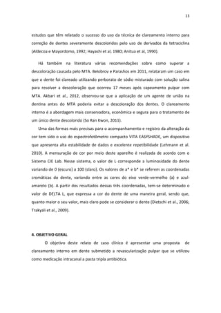 13
estudos que têm relatado o sucesso do uso da técnica de clareamento interno para
correção de dentes severamente descoloridos pelo uso de derivados da tetraciclina
(Aldecoa e Mayordomo, 1992; Hayashi et al, 1980; Anitua et al, 1990).
Há também na literatura várias recomendações sobre como superar a
descoloração causada pelo MTA. Belobrov e Parashos em 2011, relataram um caso em
que o dente foi clareado utilizando perborato de sódio misturado com solução salina
para resolver a descoloração que ocorreu 17 meses após capeamento pulpar com
MTA. Akbari et al., 2012, observou-se que a aplicação de um agente de união na
dentina antes do MTA poderia evitar a descoloração dos dentes. O clareamento
interno é a abordagem mais conservadora, econômica e segura para o tratamento de
um único dente descolorido (So Ran Kwon, 2011).
Uma das formas mais precisas para o acompanhamento e registro da alteração da
cor tem sido o uso do espectrofotômetro compacto VITA EASYSHADE, um dispositivo
que apresenta alta estabilidade de dados e excelente repetibilidade (Lehmann et al.
2010). A mensuração de cor por meio deste aparelho é realizada de acordo com o
Sistema CIE Lab. Nesse sistema, o valor de L corresponde a luminosidade do dente
variando de 0 (escuro) a 100 (claro). Os valores de a* e b* se referem as coordenadas
cromáticas do dente, variando entre as cores do eixo verde-vermelho (a) e azul-
amarelo (b). A partir dos resultados dessas três coordenadas, tem-se determinado o
valor de DELTA L, que expressa a cor do dente de uma maneira geral, sendo que,
quanto maior o seu valor, mais claro pode se considerar o dente (Dietschi et al., 2006;
Trakyali et al., 2009).
4. OBJETIVO GERAL
O objetivo deste relato de caso clínico é apresentar uma proposta de
clareamento interno em dente submetido a revascularização pulpar que se utilizou
como medicação intracanal a pasta tripla antibiótica.
 