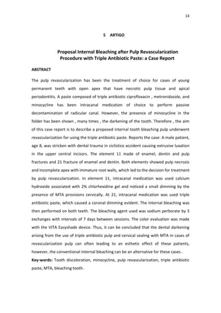 14
5 ARTIGO
Proposal Internal Bleaching after Pulp Revascularization
Procedure with Triple Antibiotic Paste: a Case Report
ABSTRACT
The pulp revascularization has been the treatment of choice for cases of young
permanent teeth with open apex that have necrotic pulp tissue and apical
periodontitis. A paste composed of triple antibiotic ciprofloxacin , metronidazole, and
minocycline has been intracanal medication of choice to perform passive
decontamination of radicular canal. However, the presence of minocycline in the
folder has been shown , many times , the darkening of the tooth. Therefore , the aim
of this case report is to describe a proposed internal tooth bleaching pulp underwent
revascularization for using the triple antibiotic paste. Reports the case: A male patient,
age 8, was stricken with dental trauma in ciclístico accident causing extrusive luxation
in the upper central incisors. The element 11 made of enamel, dentin and pulp
fractures and 21 fracture of enamel and dentin. Both elements showed pulp necrosis
and incomplete apex with immature root walls, which led to the decision for treatment
by pulp revascularization. In element 11, intracanal medication was used calcium
hydroxide associated with 2% chlorhexidine gel and noticed a small dimming by the
presence of MTA provisions cervically. At 21, intracanal medication was used triple
antibiotic paste, which caused a coronal dimming evident. The internal bleaching was
then performed on both teeth. The bleaching agent used was sodium perborate by 3
exchanges with intervals of 7 days between sessions. The color evaluation was made
with the VITA Easyshade device. Thus, it can be concluded that the dental darkening
arising from the use of triple antibiotic pulp and cervical sealing with MTA in cases of
revascularization pulp can often leading to an esthetic effect of these patients,
however, the conventional internal bleaching can be an alternative for these cases .
Key-words: Tooth discoloration, minocycline, pulp revascularization, triple antibiotic
paste, MTA, bleaching tooth.
 