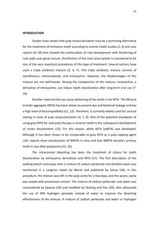 15
INTRODUCTION
Studies have shown that pulp revascularization may be a promising alternative
for the treatment of immature teeth according to animal model studies (1-3) and case
reports (4–10) that showed the continuation of root development with thickening of
root walls and apical closure. Disinfection of the root canal system is considered to be
one of the very important procedures of this type of treatment. Several authors have
used a triple antibiotic mixture (2, 4, 7). This triple antibiotic mixture consists of
ciprofloxacin, metronidazole, and minocycline. However, the disadvantages of this
mixture are not well-known. Among the components of the mixture, minocycline, a
derivative of tetracycline, can induce tooth discoloration after long-term oral use (7-
10).
Another material that can cause darkening of the tooth is the MTA. The Mineral
trioxide aggregate (MTA) has been shown to prevent dye and bacterial leakage and has
a high level of biocompatibility (11, 12). Therefore, is currently widely used for cervical
sealing in cases of pulp revascularization (4, 7, 8). One of the potential drawbacks of
using gray MTA for vital pulp therapy in anterior teeth is the subsequent development
of crown discoloration (13). For this reason, white MTA (wMTA) was developed.
Although it has been shown to be comparable to gray MTA as a pulp capping agent
(14), reports show discoloration of WMTA in vitro and that WMTA discolors primary
teeth in vivo after pulpotomy (15, 16).
The intracoronal bleaching has been the treatment of choice for tooth
discoloration by tetracycline derivatives and MTA (17). The first description of the
walking bleach technique with a mixture of sodium perborate and distilled water was
mentioned in a congress report by Marsh and published by Salvas (18). In this
procedure, the mixture was left in the pulp cavity for a few days, and the access cavity
was sealed with provisional cement. The mixture of sodium perborate and water was
reconsidered by Spasser (19) and modified by Nutting and Poe (20), who advocated
the use of 30% hydrogen peroxide instead of water to improve the bleaching
effectiveness of the mixture. A mixture of sodium perborate and water or hydrogen
 