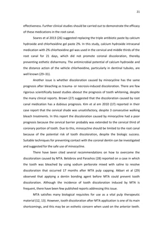 21
effectiveness. Further clinical studies should be carried out to demonstrate the efficacy
of these medications in the root canal.
Soares et al 2013 (26) suggested replacing the triple antibiotic paste by calcium
hydroxide and chlorhexidine gel paste 2%. In this study, calcium hydroxide intracanal
medication with 2% chlorhexidine gel was used in the cervical and middle thirds of the
root canal for 21 days, which did not promote coronal discoloration, thereby
preventing esthetic disharmony. The antimicrobial potential of calcium hydroxide and
the distance action of the vehicle chlorhexidine, particularly in dentinal tubules, are
well known (29–31).
Another issue is whether discoloration caused by minocycline has the same
prognosis after bleaching as trauma- or necrosis-induced discoloration. There are few
rigorous scientifically based studies aboout the prognosis of tooth whitening, despite
the many clinical reports. Brown (27) suggested that the discoloration caused by root
canal medication has a dubious prognosis. Kim et al em 2010 (17) reported in their
case report that the cervical shade was unsatisfactory, despite 3 consecutive walking
bleach treatments. In this report the discoloration caused by minocycline had a poor
prognosis because the cervical barrier probably was extended to the cervical third of
coronary portion of tooth. Due to this, minocycline should be limited to the root canal
because of the potential risk of tooth discoloration, despite the biologic success.
Suitable techniques for preventing contact with the coronal dentin can be investigated
and suggested for the safe use of minocycline.
There have been cited several recommendations on how to overcome the
discoloration caused by MTA. Belobrov and Parashos (28) reported on a case in which
the tooth was bleached by using sodium perborate mixed with saline to resolve
discoloration that occurred 17 months after MTA pulp capping. Akbari et al (29)
observed that applying a dentin bonding agent before MTA could prevent tooth
discoloration. Although the incidence of tooth discoloration induced by MTA is
frequent, there have been few published reports addressing this issue.
MTA satisfies many biological requisites for use as a vital pulp therapeutic
material (12, 13). However, tooth discoloration after MTA application is one of its main
shortcomings, and this may be an esthetic concern when used on the anterior teeth.
 