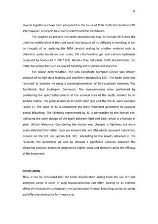22
Several hypotheses have been proposed for the cause of MTA tooth discoloration (28,
29); however, no report has clearly determined the mechanism.
The solution to prevent the tooth discoloration may be include MTA only the
until the middle third of the root canal. But because of its difficulty in handling, it can
be thought of as replacing the MTA cervical sealing by another material such as
obturator paste based on zinc oxide, 2% chlorhexidine gel and calcium hydroxide
proposed by Soares AJ in 2007 (33). Besides they not cause tooth discoloration, this
folder has properties such as ease of handling and insertion and low cost.
For colour determination, the Vita Easyshade Compact Device was chosen
because of its high data stability and excellent repeatability (30). The tooth color was
recorded at baseline by using a spectrophotometer (VITA Easyshade Advance; Vita
Zahnfabrik, Bad Sackingen, Germany). The measurements were performed by
positioning the spectrophotometer at the cervical area of the teeth, marked by an
acetate matrix. The general analysis of tooth color (∆E) and the the ∆L were analyzed
(Table 1). The value of ∆L is considered the most important parameter to evaluate
dental bleaching. The lightness represented by ΔL is perceptible to the human eye,
indicating the color change of the tooth between light and dark, which is a feature of
great clinical relevance. Considering the human eye, changes in lightness are more
easily detected than other color parameters (∆a and ∆b) which represent saturation,
present on the CIE Lab system (31, 32). According to the results obtained in this
research, the parameter ∆E and ΔL showed a significant variance between the
bleaching sessions presenter progressive higher valus and demonstrating the efficacy
of the treatment.
CONCLUSION
Thus, it can be concluded that the tooth discoloration arising from the use of triple
antibiotic paste in cases of pulp revascularization can often leading to an esthetic
effect of these patients, however, the conventional internal bleaching can be an safety
and effective alternative for these cases.
 