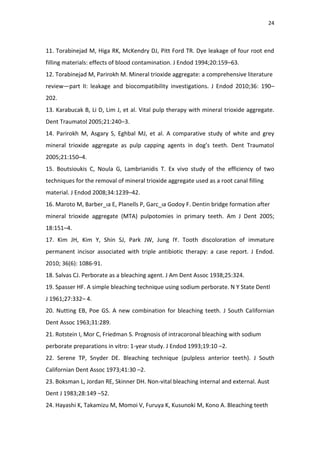 24
11. Torabinejad M, Higa RK, McKendry DJ, Pitt Ford TR. Dye leakage of four root end
filling materials: effects of blood contamination. J Endod 1994;20:159–63.
12. Torabinejad M, Parirokh M. Mineral trioxide aggregate: a comprehensive literature
review—part II: leakage and biocompatibility investigations. J Endod 2010;36: 190–
202.
13. Karabucak B, Li D, Lim J, et al. Vital pulp therapy with mineral trioxide aggregate.
Dent Traumatol 2005;21:240–3.
14. Parirokh M, Asgary S, Eghbal MJ, et al. A comparative study of white and grey
mineral trioxide aggregate as pulp capping agents in dog’s teeth. Dent Traumatol
2005;21:150–4.
15. Boutsioukis C, Noula G, Lambrianidis T. Ex vivo study of the efficiency of two
techniques for the removal of mineral trioxide aggregate used as a root canal filling
material. J Endod 2008;34:1239–42.
16. Maroto M, Barber_ıa E, Planells P, Garc_ıa Godoy F. Dentin bridge formation after
mineral trioxide aggregate (MTA) pulpotomies in primary teeth. Am J Dent 2005;
18:151–4.
17. Kim JH, Kim Y, Shin SJ, Park JW, Jung IY. Tooth discoloration of immature
permanent incisor associated with triple antibiotic therapy: a case report. J Endod.
2010; 36(6): 1086-91.
18. Salvas CJ. Perborate as a bleaching agent. J Am Dent Assoc 1938;25:324.
19. Spasser HF. A simple bleaching technique using sodium perborate. N Y State Dentl
J 1961;27:332– 4.
20. Nutting EB, Poe GS. A new combination for bleaching teeth. J South Californian
Dent Assoc 1963;31:289.
21. Rotstein I, Mor C, Friedman S. Prognosis of intracoronal bleaching with sodium
perborate preparations in vitro: 1-year study. J Endod 1993;19:10 –2.
22. Serene TP, Snyder DE. Bleaching technique (pulpless anterior teeth). J South
Californian Dent Assoc 1973;41:30 –2.
23. Boksman L, Jordan RE, Skinner DH. Non-vital bleaching internal and external. Aust
Dent J 1983;28:149 –52.
24. Hayashi K, Takamizu M, Momoi V, Furuya K, Kusunoki M, Kono A. Bleaching teeth
 