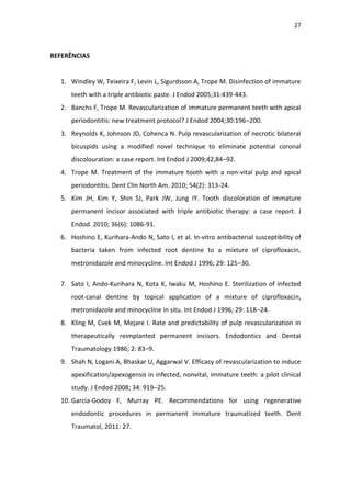 27
REFERÊNCIAS
1. Windley W, Teixeira F, Levin L, Sigurdsson A, Trope M. Disinfection of immature
teeth with a triple antibiotic paste. J Endod 2005;31:439-443.
2. Banchs F, Trope M. Revascularization of immature permanent teeth with apical
periodontitis: new treatment protocol? J Endod 2004;30:196–200.
3. Reynolds K, Johnson JD, Cohenca N. Pulp revascularization of necrotic bilateral
bicuspids using a modified novel technique to eliminate potential coronal
discolouration: a case report. Int Endod J 2009;42,84–92.
4. Trope M. Treatment of the immature tooth with a non-vital pulp and apical
periodontitis. Dent Clin North Am. 2010; 54(2): 313-24.
5. Kim JH, Kim Y, Shin SJ, Park JW, Jung IY. Tooth discoloration of immature
permanent incisor associated with triple antibiotic therapy: a case report. J
Endod. 2010; 36(6): 1086-91.
6. Hoshino E, Kurihara-Ando N, Sato I, et al. In-vitro antibacterial susceptibility of
bacteria taken from infected root dentine to a mixture of ciprofloxacin,
metronidazole and minocycline. Int Endod J 1996; 29: 125–30.
7. Sato I, Ando-Kurihara N, Kota K, Iwaku M, Hoshino E. Sterilization of infected
root-canal dentine by topical application of a mixture of ciprofloxacin,
metronidazole and minocycline in situ. Int Endod J 1996; 29: 118–24.
8. Kling M, Cvek M, Mejare I. Rate and predictability of pulp revascularization in
therapeutically reimplanted permanent incisors. Endodontics and Dental
Traumatology 1986; 2: 83–9.
9. Shah N, Logani A, Bhaskar U, Aggarwal V. Efficacy of revascularization to induce
apexification/apexogensis in infected, nonvital, immature teeth: a pilot clinical
study. J Endod 2008; 34: 919–25.
10. Garcia-Godoy F, Murray PE. Recommendations for using regenerative
endodontic procedures in permanent immature traumatized teeth. Dent
Traumatol, 2011: 27.
 