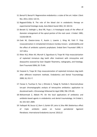 28
11. Bansal R, Bansal R. Regenerative endodontics: a state of the art. Indian J Dent
Res. 2011; 22(1): 122-31.
12. Nygaard-Ostby B. The role of the blood clot in endodontic therapy an
experimental histologic study. Acta Odont Scand 1961; 19: 324-53.
13. Benatti O, Valdrighi L, Biral RR, Pupo J. A histological study of the effect of
diameter enlargement of the apical portion of the root canal. J Endod. 1985;
11(10):428-34.
14. Cvek M, Cleaton-Jones P, Austin J, Lownie J, Kling M, Fatti P. Pulp
revascularization in reimplanted immature monkey incisors - predictability and
the effect of antibiotic systemic prophylaxis. Endod Dent Traumatol 1990; 6:
157-169.a
15. Ritter ALS, Ritter AV, Murrah V, Sigurdsson A, Trope M. Pulp revascularization
of replanted immature dog teeth after treatment with minocycline and
doxycycline assessed by laser Doppler flowmetry, radiography, and histology.
Dent Traumatol 2004; 20: 75-84.
16. Yanpiset K, Trope M. Pulp revascularization of replanted immature dog teeth
after different treatment methods. Endodontics and Dental Traumatology
2000; 16, 211–7.
17. Tanase S, Tsuchiya H, Yao J, Ohmoto S, Takagi N, Yoshida S. Reversed-phase
ion-pair chromatographic analysis of tetracycline antibiotics: application to
discolored teeth. J Chromatogr B Biomed Sci Appl 1998; 706: 279–85.
18. Mohammadi Z, Abbott PV. On the local applications of antibiotics and
antibiotic-based agents in endodontics and dental traumatology. Int Endod J,
42, 555–567, 2009.
19. Yadlapati M, Souza LC, Dorn S, Garlet GP, Letra A, Silva RM. Deleterious effect
of triple antibiotic paste on human periodontal ligament
fibroblasts. International Endodontic Journal. 2013;12
 