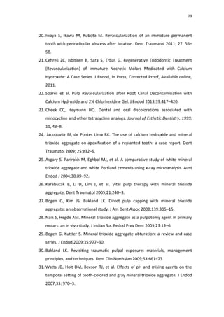 29
20. Iwaya S, Ikawa M, Kubota M. Revascularization of an immature permanent
tooth with periradicular abscess after luxation. Dent Traumatol 2011; 27: 55–
58.
21. Cehreli ZC, Isbitiren B, Sara S, Erbas G. Regenerative Endodontic Treatment
(Revascularization) of Immature Necrotic Molars Medicated with Calcium
Hydroxide: A Case Series. J Endod, In Press, Corrected Proof, Available online,
2011.
22. Soares et al. Pulp Revascularization after Root Canal Decontamination with
Calcium Hydroxide and 2% Chlorhexidine Gel. J Endod 2013;39:417–420;
23. Cheek CC, Heymann HO. Dental and oral discolorations associated with
minocycline and other tetracycline analogs. Journal of Esthetic Dentistry, 1999;
11, 43–8.
24. Jacobovitz M, de Pontes Lima RK. The use of calcium hydroxide and mineral
trioxide aggregate on apexification of a replanted tooth: a case report. Dent
Traumatol 2009; 25:e32–6.
25. Asgary S, Parirokh M, Eghbal MJ, et al. A comparative study of white mineral
trioxide aggregate and white Portland cements using x-ray microanalysis. Aust
Endod J 2004;30:89–92.
26. Karabucak B, Li D, Lim J, et al. Vital pulp therapy with mineral trioxide
aggregate. Dent Traumatol 2005;21:240–3.
27. Bogen G, Kim JS, Bakland LK. Direct pulp capping with mineral trioxide
aggregate: an observational study. J Am Dent Assoc 2008;139:305–15.
28. Naik S, Hegde AM. Mineral trioxide aggregate as a pulpotomy agent in primary
molars: an in vivo study. J Indian Soc Pedod Prev Dent 2005;23:13–6.
29. Bogen G, Kuttler S. Mineral trioxide aggregate obturation: a review and case
series. J Endod 2009;35:777–90.
30. Bakland LK. Revisiting traumatic pulpal exposure: materials, management
principles, and techniques. Dent Clin North Am 2009;53:661–73.
31. Watts JD, Holt DM, Beeson TJ, et al. Effects of pH and mixing agents on the
temporal setting of tooth-colored and gray mineral trioxide aggregate. J Endod
2007;33: 970–3.
 
