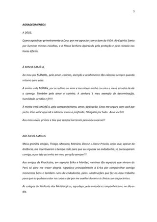 3
AGRADECIMENTOS
A DEUS,
Quero agradecer primeiramente a Deus por me agraciar com o dom da VIDA. Ao Espírito Santo
por iluminar minhas escolhas, e à Nossa Senhora Aparecida pela proteção e pelo consolo nas
horas difíceis.
À MINHA FAMÍLIA,
Ao meu pai MANOEL, pelo amor, carinho, atenção e acolhimento tão caloroso sempre quando
retorno para casa.
À minha mãe MÍRIAN, por acreditar em mim e incentivar minha carreira e meus estudos desde
o começo. Também pelo amor e carinho. A senhora é meu exemplo de determinação,
humildade, retidão e fé!!!
À minha irmã ANDRÉIA, pelo companheirismo, amor, dedicação. Sinto-me segura com você por
perto. Com você aprendi a admirar a nossa profissão. Obrigada por tudo. Amo você!!!
Aos meus avós, primos e tios que sempre torceram pelo meu sucesso!!
AOS MEUS AMIGOS
Meus grandes amigos, Thiago, Mariana, Marcelo, Denise, Lilian e Priscila, anjos que, apesar da
distância, me incentivaram o tempo todo para que eu seguisse na endodontia, se preocuparam
comigo, e por isto os tenho em meu coração sempre!!!
Aos amigos de Piracicaba, em especial Erika e Maribel, meninas tão especiais que vieram do
Perú só para me trazer alegria. Agradeço principalmente à Erika por compartilhar comigo
momentos bons e também ruins da endodontia, pelas substituições que fez no meu trabalho
para que eu pudesse estar no curso e até por me auxiliar durante a clínica com os pacientes.
Às colegas do Sindicato dos Metalúrgicos, agradeço pela amizade e companheirismo no dia-a-
dia.
 