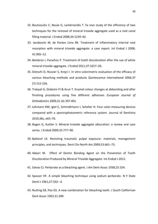 30
32. Boutsioukis C, Noula G, Lambrianidis T. Ex vivo study of the efficiency of two
techniques for the removal of mineral trioxide aggregate used as a root canal
filling material. J Endod 2008;34:1239–42.
33. Jacobovitz M, de Pontes Lima RK. Treatment of inflammatory internal root
resorption with mineral trioxide aggregate: a case report. Int Endod J 2008;
41:905–12.
34. Belobrov I, Parashos P. Treatment of tooth discoloration after the use of white
mineral trioxide aggregate. J Endod 2011;37:1017–20.
35. Dietschi D, Rossier S, Krejci I. In vitro colorimetric evaluation of the efficacy of
various bleaching methods and products Quintessence International 2006;37
(7) 515-526.
36. Trakyali G, Ozdemir FI & Arun T. Enamel colour changes at debonding and after
finishing procedures using five different adhesives European Journal of
Orthodontics 2009;31 (4) 397-401.
37. Lehmann KM, Igiel C, Schmidtmann I, Scheller H. Four color-measuring devices
compared with a spectrophotometric reference system. Journal of Dentistry
2010;38s, e65–70.
38. Bogen G, Kuttler S. Mineral trioxide aggregate obturation: a review and case
series. J Endod 2009;35:777–90.
39. Bakland LK. Revisiting traumatic pulpal exposure: materials, management
principles, and techniques. Dent Clin North Am 2009;53:661–73.
40. Akbari M. Effect of Dentin Bonding Agent on the Prevention of Tooth
Discoloration Produced by Mineral Trioxide Aggregate. Int Endod J 2012.
41. Salvas CJ. Perborate as a bleaching agent. J Am Dent Assoc 1938;25:324.
42. Spasser HF. A simple bleaching technique using sodium perborate. N Y State
Dentl J 1961;27:332– 4.
43. Nutting EB, Poe GS. A new combination for bleaching teeth. J South Californian
Dent Assoc 1963;31:289.
 