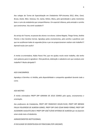 4
Aos colegas da Turma de Especialização em Endodontia FOP-Unicamp 2012, Aline, Carol,
Bruna, Gisele, Mari, Vanessa, Fer, Sylvia, Helton, Manu, pelo aprendizado e pelos momentos
bons e ruins da endodontia que compartilhamos. Em especial à Bianca, pela amizade e carinho
que construímos. Vou sentir saudades!!!
Ao serviço do Trauma, na pessoa dos alunos e ex-alunos: Juliana Nagata, Thiago Farias, Andréa
Pereira e Ana Carolina Correia. Agradeço pelos ensinamentos, pelo carinho e paciência com
que me acolheram todas às segundas-feiras e por me proporcionaram realizar este trabalho!!!
Aprendi muito com vocês!!
A minha co-orientadora, Núbia Pavesi Pini, que me ajudou muito neste trabalho, não tenho
nem palavras para te agradecer. Pela paciência, dedicação e sabedoria com que conduziu este
trabalho!!! Muito obrigada!!!
AOS FUNCIONÁRIOS
Agradeço à Dorinha e à Helídia, pela disponibilidade e companhia agradável durante todo o
curso.
AOS MESTRES
À minha orientadora PROFª DRª ADRIANA DE JESUS SOARES pelo apoio, ensinamentos e
orientação.
Aos professores da Endodontia, PROFº DRº FRANCISCO SOUZA-FILHO, PROFª DRª BRENDA
PAULA FIGUEIREDO DE ALMEIDA GOMES, PROFº DRº CAIO CESAR RANDI FERRAZ; PROFº DRº
ALEXANDRE AUGUSTO ZAIA E PROFº DRº JOSÉ FLÁVIO AFFONSO DE ALMEIDA por me fazerem
amar ainda mais a Endodontia.
AGRADECIMENTOS INSTITUCIONAIS,
À FACULDADE DE ODONTOLOGIA DE PIRACICABA (FOP-UNICAMP).
 