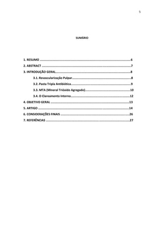 5
SUMÁRIO
1. RESUMO .......................................................................................................6
2. ABSTRACT .....................................................................................................7
3. INTRODUÇÃO GERAL.....................................................................................8
3.1. Revascularização Pulpar...................................................................8
3.2. Pasta Tripla Antibiótica....................................................................9
3.3. MTA (Mineral Trióxido Agregado)...................................................10
3.4. O Clareamento Interno...................................................................12
4. OBJETIVO GERAL .........................................................................................13
5. ARTIGO .......................................................................................................14
6. CONSIDERAÇÕES FINAIS ..............................................................................26
7. REFERÊNCIAS ...............................................................................................27
 