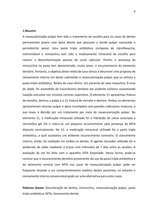 6
1.Resumo
A revascularização pulpar tem sido o tratamento de escolha para os casos de dentes
permanentes jovens com ápice aberto que possuem o tecido pulpar necrosado e
periodontite apical. Uma pasta tripla antibiótica composta de ciprofloxacina,
metronidazol e minociclina tem sido o medicamento intracanal de escolha para
realizar a descontaminação passiva do canal radicular. Porém, a presença da
minociclina na pasta tem demonstrado, muita vezes, o escurecimento do elemento
dentário. Portanto, o objetivo deste relato de caso clínico é descrever uma proposta de
clareamento interno em dente submetido à revascularização pulpar que se utilizou a
pasta tripla antibiótica. Relato do caso clínico: Um paciente do sexo masculino, 8 anos
de idade, foi acometido de traumatismo dentário em acidente ciclístico ocasionando
luxação extrusiva nos incisivos centrais superiores. O elemento 11 apresentou fratura
de esmalte, dentina e polpa e o 21 fratura de esmalte e dentina. Ambos os elementos
apresentaram necrose pulpar e ápice incompleto com paredes radiculares imaturas, o
que levou à decisão por um tratamento por meio de revascularização pulpar. No
elemento 11, a medicação intracanal utilizada foi o hidróxido de cálcio associada a
clorexidina gel 2% e notou-se um pequeno escurecimento pela presença do MTA
disposto cervicalmente. No 21, a medicação intracanal utilizada foi a pasta tripla
antibiótica, a qual ocasionou um evidente escurecimento coronário. O clareamento
interno, então, foi realizado em ambos os dentes. O agente clareador utilizado foi o
perborato de sódio mediante 3 trocas com intervalos de 7 dias entre as sessões. A
avaliação da cor foi feita com o aparelho VITA Easyshade. Dessa forma, pode-se
concluir que o escurecimento dentário proveniente do uso da pasta tripla antibiótica e
do selamento cervical com MTA nos casos de revascularização pulpar pode ser
frequente levando a um comprometimento estético destes pacientes, no entanto o
clareamento interno convencional pode ser uma alternativa para estes casos.
Palavras chaves: Descoloração de dentes, minociclina, revascularização pulpar, pasta
tripla antibiótica, MTA, clareamento dental.
 