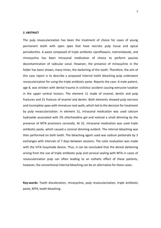 7
2. ABSTRACT
The pulp revascularization has been the treatment of choice for cases of young
permanent teeth with open apex that have necrotic pulp tissue and apical
periodontitis. A paste composed of triple antibiotic ciprofloxacin, metronidazole, and
minocycline has been intracanal medication of choice to perform passive
decontamination of radicular canal. However, the presence of minocycline in the
folder has been shown, many times, the darkening of the tooth. Therefore, the aim of
this case report is to describe a proposed internal tooth bleaching pulp underwent
revascularization for using the triple antibiotic paste. Reports the case: A male patient,
age 8, was stricken with dental trauma in ciclístico accident causing extrusive luxation
in the upper central incisors. The element 11 made of enamel, dentin and pulp
fractures and 21 fracture of enamel and dentin. Both elements showed pulp necrosis
and incomplete apex with immature root walls, which led to the decision for treatment
by pulp revascularization. In element 11, intracanal medication was used calcium
hydroxide associated with 2% chlorhexidine gel and noticed a small dimming by the
presence of MTA provisions cervically. At 21, intracanal medication was used triple
antibiotic paste, which caused a coronal dimming evident. The internal bleaching was
then performed on both teeth. The bleaching agent used was sodium perborate by 3
exchanges with intervals of 7 days between sessions. The color evaluation was made
with the VITA Easyshade device. Thus, it can be concluded that the dental darkening
arising from the use of triple antibiotic pulp and cervical sealing with MTA in cases of
revascularization pulp can often leading to an esthetic effect of these patients,
however, the conventional internal bleaching can be an alternative for these cases .
Key-words: Tooth discoloration, minocycline, pulp revascularization, triple antibiotic
paste, MTA, tooth bleaching.
 