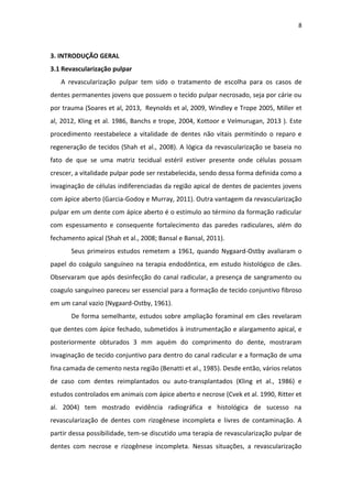 8
3. INTRODUÇÃO GERAL
3.1 Revascularização pulpar
A revascularização pulpar tem sido o tratamento de escolha para os casos de
dentes permanentes jovens que possuem o tecido pulpar necrosado, seja por cárie ou
por trauma (Soares et al, 2013, Reynolds et al, 2009, Windley e Trope 2005, Miller et
al, 2012, Kling et al. 1986, Banchs e trope, 2004, Kottoor e Velmurugan, 2013 ). Este
procedimento reestabelece a vitalidade de dentes não vitais permitindo o reparo e
regeneração de tecidos (Shah et al., 2008). A lógica da revascularização se baseia no
fato de que se uma matriz tecidual estéril estiver presente onde células possam
crescer, a vitalidade pulpar pode ser restabelecida, sendo dessa forma definida como a
invaginação de células indiferenciadas da região apical de dentes de pacientes jovens
com ápice aberto (Garcia-Godoy e Murray, 2011). Outra vantagem da revascularização
pulpar em um dente com ápice aberto é o estímulo ao término da formação radicular
com espessamento e consequente fortalecimento das paredes radiculares, além do
fechamento apical (Shah et al., 2008; Bansal e Bansal, 2011).
Seus primeiros estudos remetem a 1961, quando Nygaard-Ostby avaliaram o
papel do coágulo sanguíneo na terapia endodôntica, em estudo histológico de cães.
Observaram que após desinfecção do canal radicular, a presença de sangramento ou
coagulo sanguíneo pareceu ser essencial para a formação de tecido conjuntivo fibroso
em um canal vazio (Nygaard-Ostby, 1961).
De forma semelhante, estudos sobre ampliação foraminal em cães revelaram
que dentes com ápice fechado, submetidos à instrumentação e alargamento apical, e
posteriormente obturados 3 mm aquém do comprimento do dente, mostraram
invaginação de tecido conjuntivo para dentro do canal radicular e a formação de uma
fina camada de cemento nesta região (Benatti et al., 1985). Desde então, vários relatos
de caso com dentes reimplantados ou auto-transplantados (Kling et al., 1986) e
estudos controlados em animais com ápice aberto e necrose (Cvek et al. 1990, Ritter et
al. 2004) tem mostrado evidência radiográfica e histológica de sucesso na
revascularização de dentes com rizogênese incompleta e livres de contaminação. A
partir dessa possibilidade, tem-se discutido uma terapia de revascularização pulpar de
dentes com necrose e rizogênese incompleta. Nessas situações, a revascularização
 