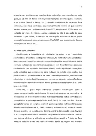 9
ocorreria mais previsivelmente quando o ápice radiográfico mostrasse abertura maior
que 1,1 a 1,5 mm, em dentes com rizogênese incompleta e necrose pulpar secundária
a um trauma (Bansal e Bansal, 2011), quando a contaminação bacteriana fosse
eliminada, pois o novo tecido cessa seu desenvolvimento no nível em que encontrar
bactéria no espaço do canal (Yanpiset & Trope 2000; Windley et al., 2005), sendo essa
realizada por meio de irrigação copiosa associada ou não à colocação de pasta
antibiótica. E por último, a formação de um coágulo associado ao tecido pulpar
necrosado funcionando como um arcabouço (“scaffold”) para o crescimento do novo
tecido (Bansal e Bansal, 2011).
3.2 Pasta Tripla Antibiótica
Considerando a importância da eliminação bacteriana e da característica
polimicrobiana presente no tecido pulpar infectado, há na literatura uma variedade de
protocolos para a terapia por meio de revascularização pulpar. O procedimento padrão
envolve a realização do tratamento em duas sessões com descontaminação passiva do
canal radicular com hipoclorito de sódio na primeira sessão seguida pela colocação da
pasta antibiótica que permanece no canal radicular no período entre sessões. Essa
pasta foi descrita por Hoshino et al. em 1996, combina ciprofloxacina, metronidazol e
minociclina, e elimina bactérias presentes mesmo nas camadas mais profundas de
dentina infectada demonstrando atuar melhor quando associada (Hoshino et al., 1996;
Sato et al., 1996).
Entretanto, a pasta tripla antibiótica apresenta desvantagens como o
escurecimento coronário possivelmente decorrente da presença de minociclina. A
minociclina é um derivado semi-sintético da tetraciclina sendo efetiva contra bactérias
gram-positivas e gram-negativas (Windley et al., 2005). Ela reage com íons cálcio via
quelação formando um complexo insolúvel, que incorporada à matriz dentária causa o
descoloramento (Tanase et al., 1998). Portanto, a minociclina só escurece a matriz
dentária se entrar em contato com a dentina coronária. Com relação a isso, Reynolds
et al. (2009) recomendaram o selamento das paredes internas da câmara coronária
com sistema adesivo e a utilização de um dispositivo especial, o Projetor de Canal
Radicular associado a uma lima tipo K#20 inserida dentro do projetor para manter a
 