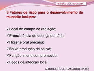 3.Fatores de risco para o desenvolvimento da
mucosite incluem:


Local do campo de radiação;
Preexistência de doença dentária;
Higiene oral precária;
Baixa produção de saliva;
Função imune comprometida;
Focos de infecção local.
                          ALBUQUERQUE, CAMARGO, (2006)
 