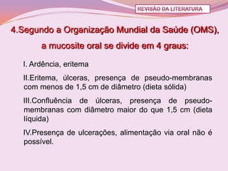 4.Segundo a Organização Mundial da Saúde (OMS),
       a mucosite oral se divide em 4 graus:

  I. Ardência, eritema
  II.Eritema, úlceras, presença de pseudo-membranas
  com menos de 1,5 cm de diâmetro (dieta sólida)
  III.Confluência de úlceras, presença de pseudo-
  membranas com diâmetro maior do que 1,5 cm (dieta
  líquida)
  IV.Presença de ulcerações, alimentação via oral não é
  possível.
 