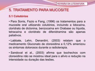 5. TRATAMENTO PARA MUCOSITE
5.1 Colutórios
• Para Sonis, Fazio e Fang, (1996) os tratamentos para a
mucosite oral utilizando colutórios, incluindo a lidocaína,
cloridrato de diclonina, benzocaína em Orabase ou líquida,
tetracaína e cloridrato de difenidramina são apenas
paliativos.
• Labbate, Lehn, Denardini, (2003) relatam que o
medicamento Gluconato de clorexidina a 0,12% amenizou
os sintomas dolorosos durante a radioterapia.
• Sandoval et al., (2003) afirma que bochechos com
clorexidina não se mostrou ideal para o alívio e redução na
intensidade ou duração das lesões.
 