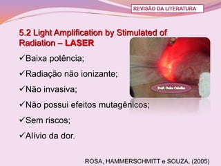 5.2 Light Amplification by Stimulated of
Radiation – LASER
Baixa potência;
Radiação não ionizante;
Não invasiva;
Não possui efeitos mutagênicos;
Sem riscos;
Alívio da dor.

                   ROSA, HAMMERSCHMITT e SOUZA, (2005)
 