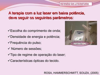 A terapia com a luz laser em baixa potência,
deve seguir os seguintes parâmetros:


Escolha do comprimento de onda;
Densidade de energia e potência;
Frequência do pulso;
 Número de sessões;
Tipo de regime de operação do laser;
Características ópticas do tecido.


                        ROSA, HAMMERSCHMITT, SOUZA, (2005)
 
