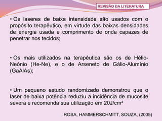 • Os laseres de baixa intensidade são usados com o
propósito terapêutico, em virtude das baixas densidades
de energia usada e comprimento de onda capazes de
penetrar nos tecidos;


• Os mais utilizados na terapêutica são os de Hélio-
Neônio (He-Ne), e o de Arseneto de Gálio-Alumínio
(GaAlAs);


• Um pequeno estudo randomizado demonstrou que o
laser de baixa potência reduziu a incidência de mucosite
severa e recomenda sua utilização em 20J/cm²

                     ROSA, HAMMERSCHMITT, SOUZA, (2005)
 