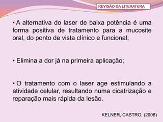 • A alternativa do laser de baixa potência é uma
forma positiva de tratamento para a mucosite
oral, do ponto de vista clínico e funcional;


• Elimina a dor já na primeira aplicação;


• O tratamento com o laser age estimulando a
atividade celular, resultando numa cicatrização e
reparação mais rápida da lesão.

                                KELNER, CASTRO, (2006)
 