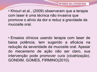 • Khouri et al., (2009) observaram que a terapia
com laser é uma técnica não invasiva que
promove o alívio da dor e reduz a gravidade da
mucosite oral.


• Ensaios clínicos usando terapia com laser de
baixa potência, tem sugerido a eficácia na
redução da severidade da mucosite oral. Apesar
do mecanismo de ação não ser claro, sua
intervenção pode promover cura (cicatrização).
GONDIM, GOMES, FIRMINO(2010).
 