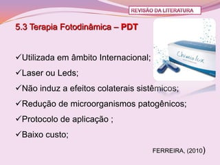 5.3 Terapia Fotodinâmica – PDT


Utilizada em âmbito Internacional;
Laser ou Leds;
Não induz a efeitos colaterais sistêmicos;
Redução de microorganismos patogênicos;
Protocolo de aplicação ;
Baixo custo;
                                      FERREIRA, (2010)
 