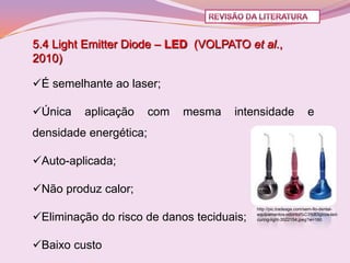 5.4 Light Emitter Diode – LED (VOLPATO et al.,
2010)

É semelhante ao laser;

Única   aplicação      com   mesma   intensidade                  e
densidade energética;

Auto-aplicada;

Não produz calor;
                                           http://pic.tradeage.com/sem-fio-dental-

Eliminação do risco de danos teciduais;   equipamentos-odontol%C3%B3gicos-led-
                                           curing-light-3522154.jpeg?w=160




Baixo custo
 