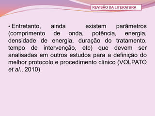 • Entretanto,  ainda       existem     parâmetros
(comprimento de onda, potência, energia,
densidade de energia, duração do tratamento,
tempo de intervenção, etc) que devem ser
analisadas em outros estudos para a definição do
melhor protocolo e procedimento clínico (VOLPATO
et al., 2010)
 