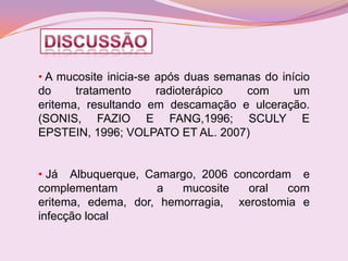 • A mucosite inicia-se após duas semanas do início
do     tratamento      radioterápico  com      um
eritema, resultando em descamação e ulceração.
(SONIS, FAZIO E FANG,1996; SCULY E
EPSTEIN, 1996; VOLPATO ET AL. 2007)


• Já Albuquerque, Camargo, 2006 concordam e
complementam        a   mucosite   oral  com
eritema, edema, dor, hemorragia, xerostomia e
infecção local
 