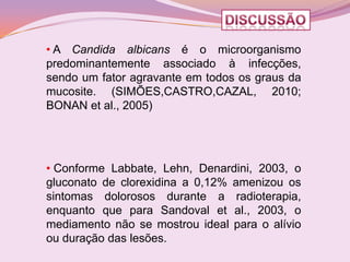 • A Candida albicans é o microorganismo
predominantemente associado à infecções,
sendo um fator agravante em todos os graus da
mucosite. (SIMÕES,CASTRO,CAZAL, 2010;
BONAN et al., 2005)




• Conforme Labbate, Lehn, Denardini, 2003, o
gluconato de clorexidina a 0,12% amenizou os
sintomas dolorosos durante a radioterapia,
enquanto que para Sandoval et al., 2003, o
mediamento não se mostrou ideal para o alívio
ou duração das lesões.
 