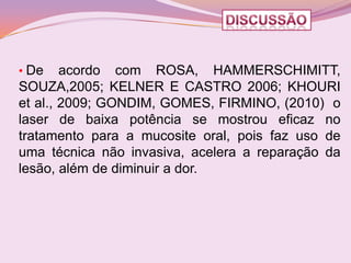 • De    acordo com ROSA, HAMMERSCHIMITT,
SOUZA,2005; KELNER E CASTRO 2006; KHOURI
et al., 2009; GONDIM, GOMES, FIRMINO, (2010) o
laser de baixa potência se mostrou eficaz no
tratamento para a mucosite oral, pois faz uso de
uma técnica não invasiva, acelera a reparação da
lesão, além de diminuir a dor.
 