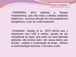 • FERREIRA,      2010     defende     a  Terapia
Fotodinâmica, pois não induz a efeitos colaterais
sistêmicos, provoca redução de microorganismos
patogênicos, e por ter custo acessível.


• Entretanto, Volpato et al., 2010 afirma que o
tratamento com LED é melhor, apesar de ser
semelhante ao laser, pois pode ser auto-aplicada
aplicada, não produz calor, não causa danos aos
tecidos, acelera a cicatrização da lesão, diminui
a sintomatologia dolorosa, e de baixo custo.
 
