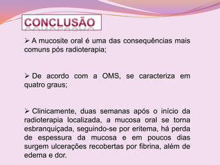  A mucosite oral é uma das consequências mais
comuns pós radioterapia;


 De acordo com a OMS, se caracteriza em
quatro graus;


 Clinicamente, duas semanas após o início da
radioterapia localizada, a mucosa oral se torna
esbranquiçada, seguindo-se por eritema, há perda
de espessura da mucosa e em poucos dias
surgem ulcerações recobertas por fibrina, além de
edema e dor.
 