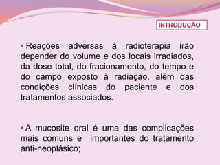 • Reações adversas à radioterapia irão
depender do volume e dos locais irradiados,
da dose total, do fracionamento, do tempo e
do campo exposto à radiação, além das
condições clínicas do paciente e dos
tratamentos associados.


• A mucosite oral é uma das complicações
mais comuns e importantes do tratamento
anti-neoplásico;
 