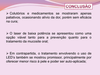  Colutórios e medicamentos se mostraram apenas
paliativos, ocasionando alívio da dor, porém sem eficácia
na cura;


 O laser de baixa potência se apresentou como uma
opção viável tanto para a prevenção quanto para o
tratamento da mucosite oral;


 Em contrapartida, o tratamento envolvendo o uso de
LED’s também se mostrou promissor, principalmente por
oferecer menor risco à pele e poder ser auto-aplicada;
 