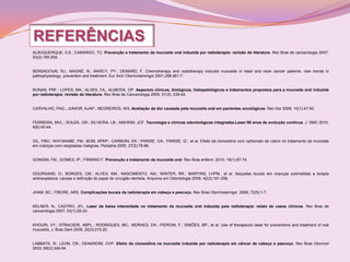 REFERÊNCIAS
ALBUQUERQUE, ILS.; CAMARGO, TC. Prevenção e tratamento da mucosite oral induzida por radioterapia: revisão de literatura. Rev Bras de cancerologia 2007;
53(2):195-209.


BENSADOUN, RJ.; MAGNÉ, N.; MARCY, PY.; DEMARD, F. Chemotherapy and radiotherapy induced mucositis in head and neck cancer patients: new trends in
pathophysiology, prevention and treatment. Eur Arch Otorrinolariongol 2001;258:481-7.


BONAN, PRF.; LOPES, MA.; ALVES, FA.; ALMEIDA, OP. Aspectos clínicos, biológicos, histopatológicos e tratamentos propostos para a mucosite oral induzida
por radioterapia: revisão de literatura. Rev Bras de Cancerologia 2005; 51(3): 235-42.


CARVALHO, PAG.; JUNIOR, AJAP.; NEGREIROS, WA. Avaliação da dor causada pela mucosite oral em pacientes oncológicos. Rev Dor 2009; 10(1):47-50.


FERREIRA, MVL.; SOUZA, GR.; SILVEIRA, LB.; AMORIM, JCF. Tecnologia e clínicas odontológicas integradas.Laser:50 anos de evolução contínua. J. DMC 2010;
6(6):40-44.


GIL, FBD.; WATANABE, FM.; BOM, APKP.; CARBONI, EK.; PARISE, GA.; PARISE, IZ.; et al. Efeito da clorexidina com carbonato de cálcio no tratamento da mucosite
em crianças com neoplasias malignas. Pediatria 2005; 27(2):78-86.


GONDIM, FM.; GOMES, IP.; FIRMINO F. Prevenção e tratamento da mucosite oral. Rev Bras enferm. 2010; 18(1):67-74.


GOURSAND, D.; BORGES, CM.; ALVES, KM.; NASCIMENTO, AM.; WINTER, RR.; MARTINS, LHPM.; et al. Sequelas bucais em crianças submetidas a terapia
antineoplásica: causas e definição do papel do cirurgião dentista. Arquivos em Odontologia 2006; 42(3):161-256.


JHAM, BC.; FREIRE, ARS. Complicações bucais da radioterapia em cabeça e pescoço. Rev Bras Otorrinolaringol. 2006; 72(5):1-7.


KELNER, N.; CASTRO, JFL. Laser de baixa intensidade no tratamento da mucosite oral induzida pela radioterapia: relato de casos clínicos. Rev Bras de
cancerologia 2007; 53(1):29-33.


KHOURI, VY.; STRACIERI, ABPL.; RODRIGUES, MC.; MORAES, DA.; PIERONI, F.; SIMÕES, BP.; et al. Use of therapeutic laser for preventions and treatment of oral
mucositis. J. Bras Dent 2009; 20(3):215-20.


LABBATE, R.; LEHN, CN.; DENARDIM, OVP. Efeito da clorexidina na mucosite induzida por radioterapia em câncer de cabeça e pescoço. Rev Bras Otorrinol
2003; 69(3):349-54.
 