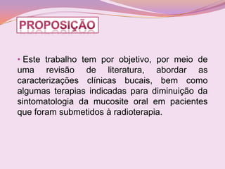 • Este trabalho tem por objetivo, por meio de
uma revisão de literatura, abordar as
caracterizações clínicas bucais, bem como
algumas terapias indicadas para diminuição da
sintomatologia da mucosite oral em pacientes
que foram submetidos à radioterapia.
 