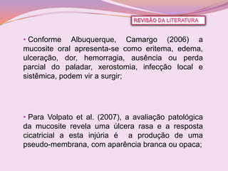 • Conforme Albuquerque, Camargo (2006) a
mucosite oral apresenta-se como eritema, edema,
ulceração, dor, hemorragia, ausência ou perda
parcial do paladar, xerostomia, infecção local e
sistêmica, podem vir a surgir;




• Para Volpato et al. (2007), a avaliação patológica
da mucosite revela uma úlcera rasa e a resposta
cicatricial a esta injúria é a produção de uma
pseudo-membrana, com aparência branca ou opaca;
 