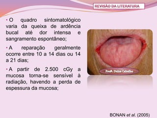 • O quadro sintomatológico
varia da queixa de ardência
bucal até dor intensa e
sangramento espontâneo;
•A     reparação    geralmente
ocorre entre 10 a 14 dias ou 14
a 21 dias;
• A partir de 2.500 cGy a
mucosa torna-se sensível à
radiação, havendo a perda de
espessura da mucosa;




                                  BONAN et al. (2005)
 