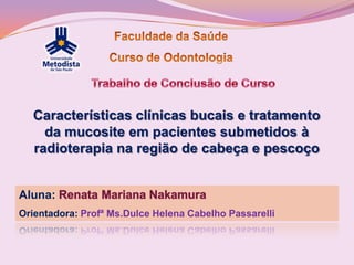Características clínicas bucais e tratamento
    da mucosite em pacientes submetidos à
  radioterapia na região de cabeça e pescoço


Aluna:
Orientadora: Profª Ms.Dulce Helena Cabelho Passarelli
 