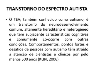 TRANSTORNO DO ESPECTRO AUTISTA
• O TEA, também conhecido como autismo, é
um transtorno do neurodesenvolvimento
comum, altamente hereditário e heterogêneo
que tem subjacente características cognitivas
e comumente co-ocorre com outras
condições. Comportamentos, pontos fortes e
desafios de pessoas com autismo têm atraído
a atenção de cientistas e clínicos por pelo
menos 500 anos (KLIN, 2006).
 