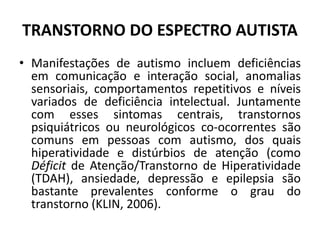 TRANSTORNO DO ESPECTRO AUTISTA
• Manifestações de autismo incluem deficiências
em comunicação e interação social, anomalias
sensoriais, comportamentos repetitivos e níveis
variados de deficiência intelectual. Juntamente
com esses sintomas centrais, transtornos
psiquiátricos ou neurológicos co-ocorrentes são
comuns em pessoas com autismo, dos quais
hiperatividade e distúrbios de atenção (como
Déficit de Atenção/Transtorno de Hiperatividade
(TDAH), ansiedade, depressão e epilepsia são
bastante prevalentes conforme o grau do
transtorno (KLIN, 2006).
 