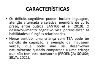 CARACTERÍSTICAS
• Os déficits cognitivos podem incluir: linguagem,
atenção alternada e seletiva, memória de curto
prazo, entre outros (SANTOS et al. 2019). O
desenvolvimento cognitivo visa potencializar as
habilidades e funções relacionadas.
• Nesse sentido, uma criança com TEA pode ter
déficits de cognição, a exemplo da linguagem
verbal, que pode não se desenvolver
naturalmente quando comparada a uma criança
que não tem este transtorno (PROENÇA; SOUSA;
SILVA, 2021).
 